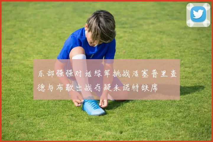 东部强强对话绿军挑战活塞普里查德与布歇出战存疑米诺特缺席