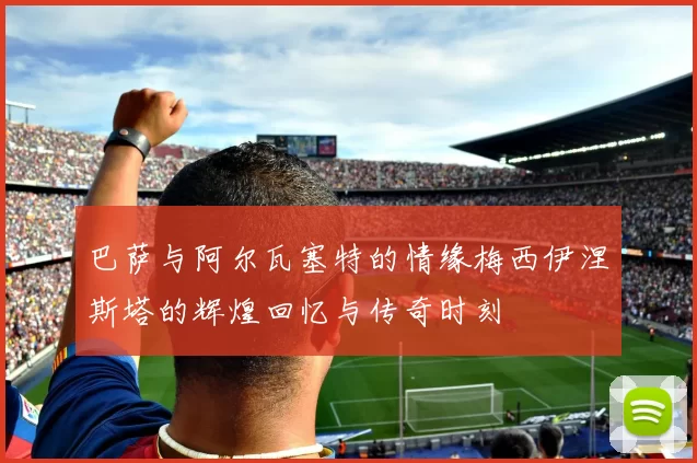 巴萨与阿尔瓦塞特的情缘梅西伊涅斯塔的辉煌回忆与传奇时刻