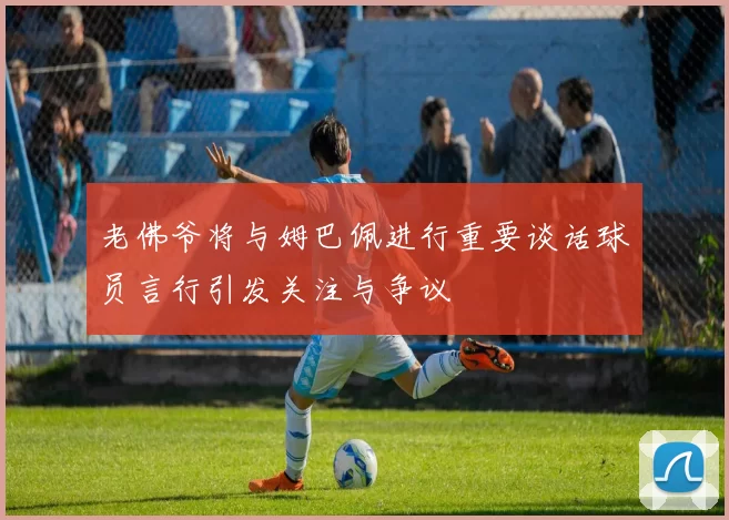 老佛爷将与姆巴佩进行重要谈话球员言行引发关注与争议