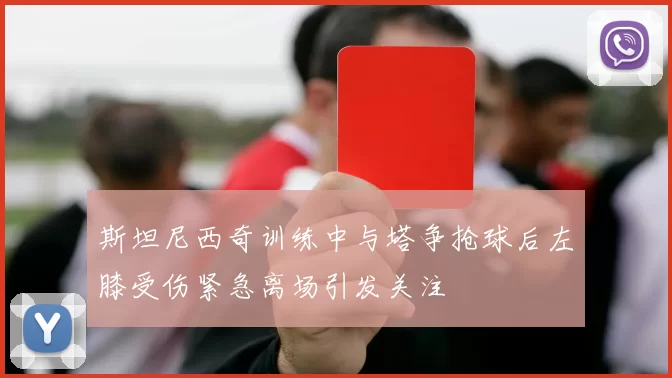 斯坦尼西奇训练中与塔争抢球后左膝受伤紧急离场引发关注